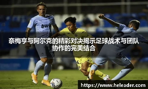 奈梅亨与阿尔克的精彩对决揭示足球战术与团队协作的完美结合